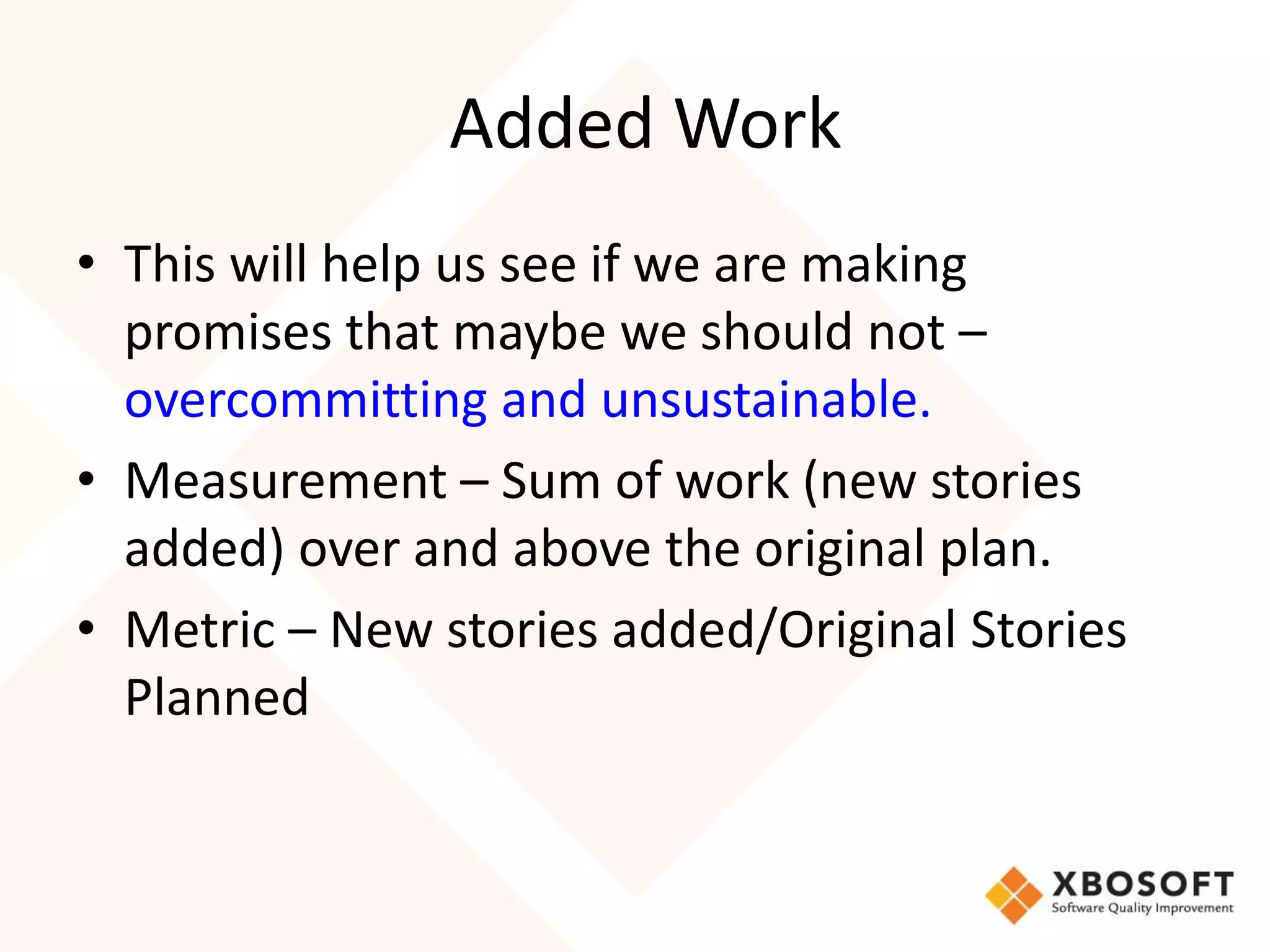 Added Work 
• This will help us see if we are making 
promises that maybe we should not – 
overcommitting and unsustainable. 
• Measurement – Sum of work (new stories 
added) over and above the original plan. 
• Metric – New stories added/Original Stories 
Planned 
 