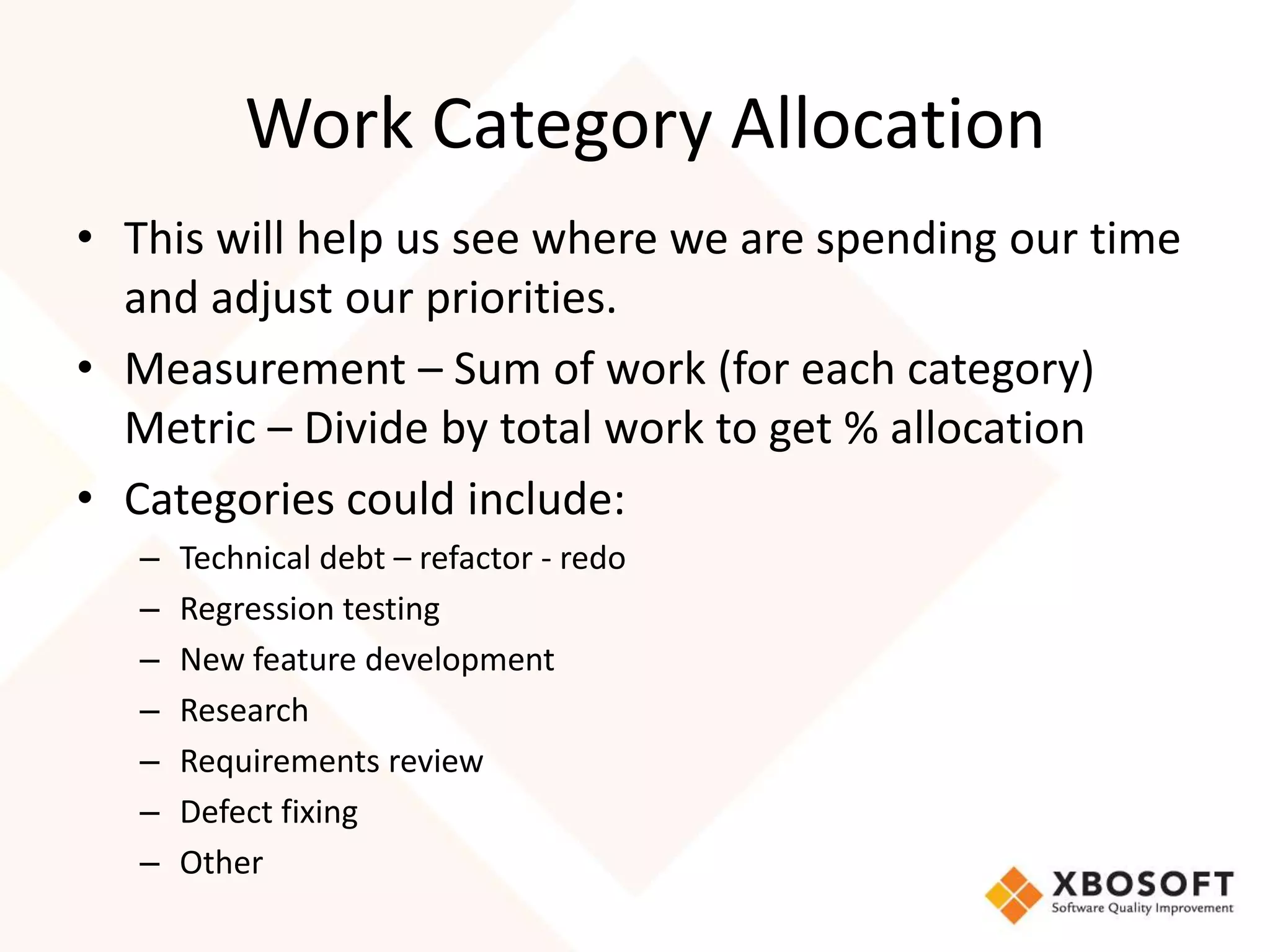 Work Category Allocation 
• This will help us see where we are spending our time 
and adjust our priorities. 
• Measurement – Sum of work (for each category) 
Metric – Divide by total work to get % allocation 
• Categories could include: 
– Technical debt – refactor - redo 
– Regression testing 
– New feature development 
– Research 
– Requirements review 
– Defect fixing 
– Other 
 