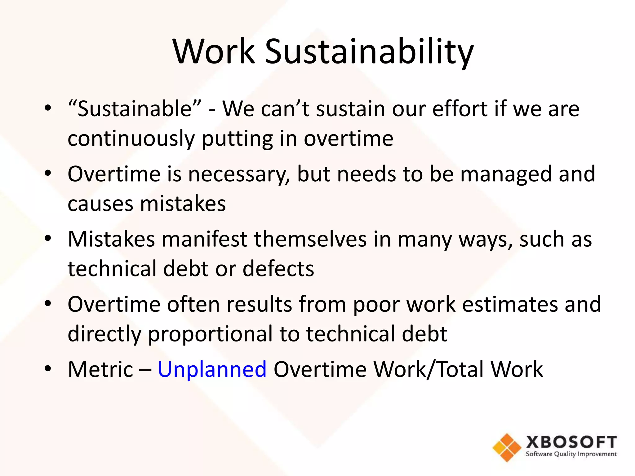 Work Sustainability 
• “Sustainable” - We can’t sustain our effort if we are 
continuously putting in overtime 
• Overtime is necessary, but needs to be managed and 
causes mistakes 
• Mistakes manifest themselves in many ways, such as 
technical debt or defects 
• Overtime often results from poor work estimates and 
directly proportional to technical debt 
• Metric – Unplanned Overtime Work/Total Work 
 