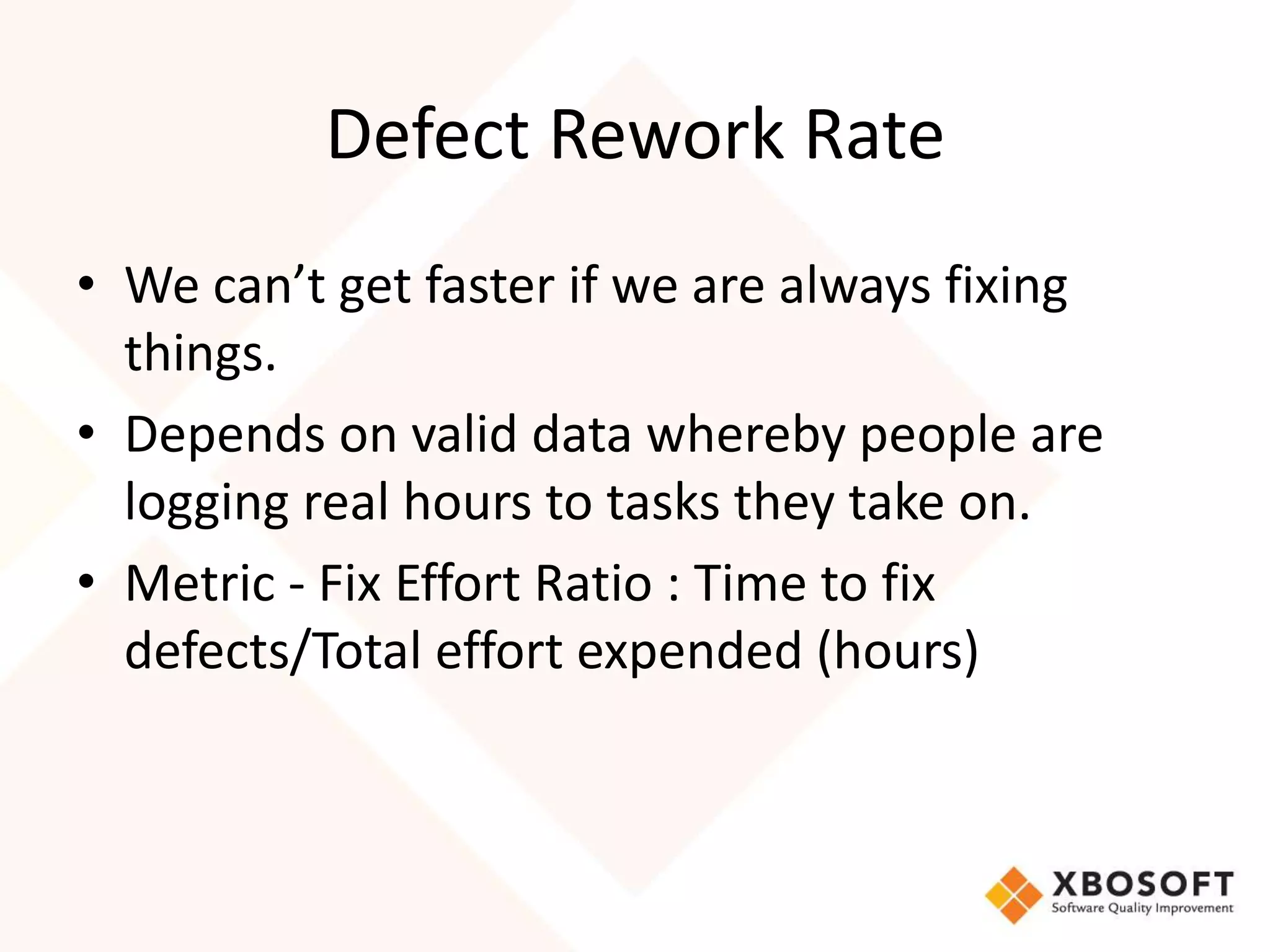 Defect Rework Rate 
• We can’t get faster if we are always fixing 
things. 
• Depends on valid data whereby people are 
logging real hours to tasks they take on. 
• Metric - Fix Effort Ratio : Time to fix 
defects/Total effort expended (hours) 
 
