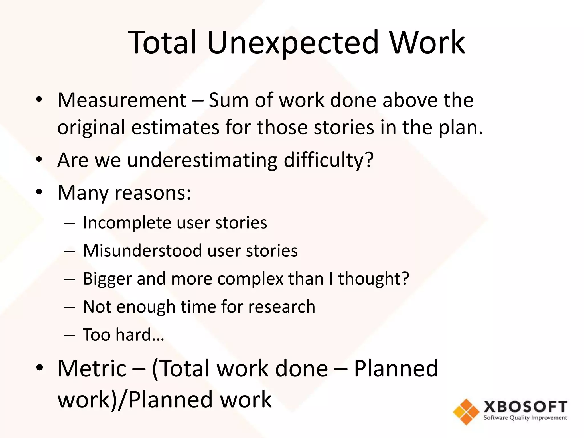 Total Unexpected Work 
• Measurement – Sum of work done above the 
original estimates for those stories in the plan. 
• Are we underestimating difficulty? 
• Many reasons: 
– Incomplete user stories 
– Misunderstood user stories 
– Bigger and more complex than I thought? 
– Not enough time for research 
– Too hard… 
• Metric – (Total work done – Planned 
work)/Planned work 
 