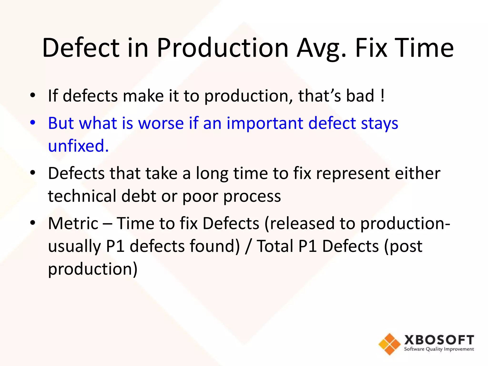 Defect in Production Avg. Fix Time 
• If defects make it to production, that’s bad ! 
• But what is worse if an important defect stays 
unfixed. 
• Defects that take a long time to fix represent either 
technical debt or poor process 
• Metric – Time to fix Defects (released to production-usually 
P1 defects found) / Total P1 Defects (post 
production) 
 