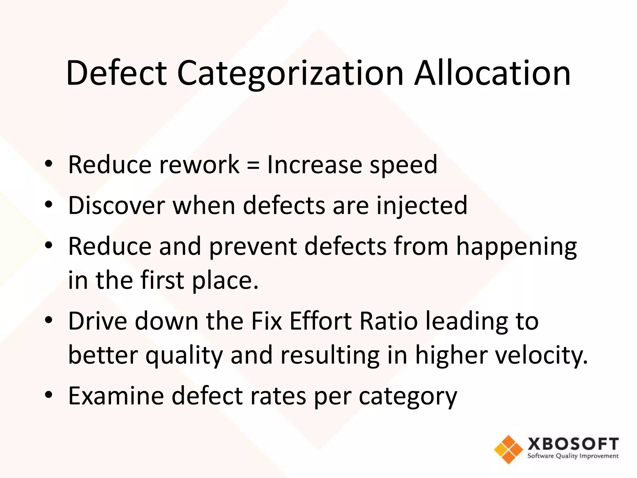 Defect Categorization Allocation 
• Reduce rework = Increase speed 
• Discover when defects are injected 
• Reduce and prevent defects from happening 
in the first place. 
• Drive down the Fix Effort Ratio leading to 
better quality and resulting in higher velocity. 
• Examine defect rates per category 
 
