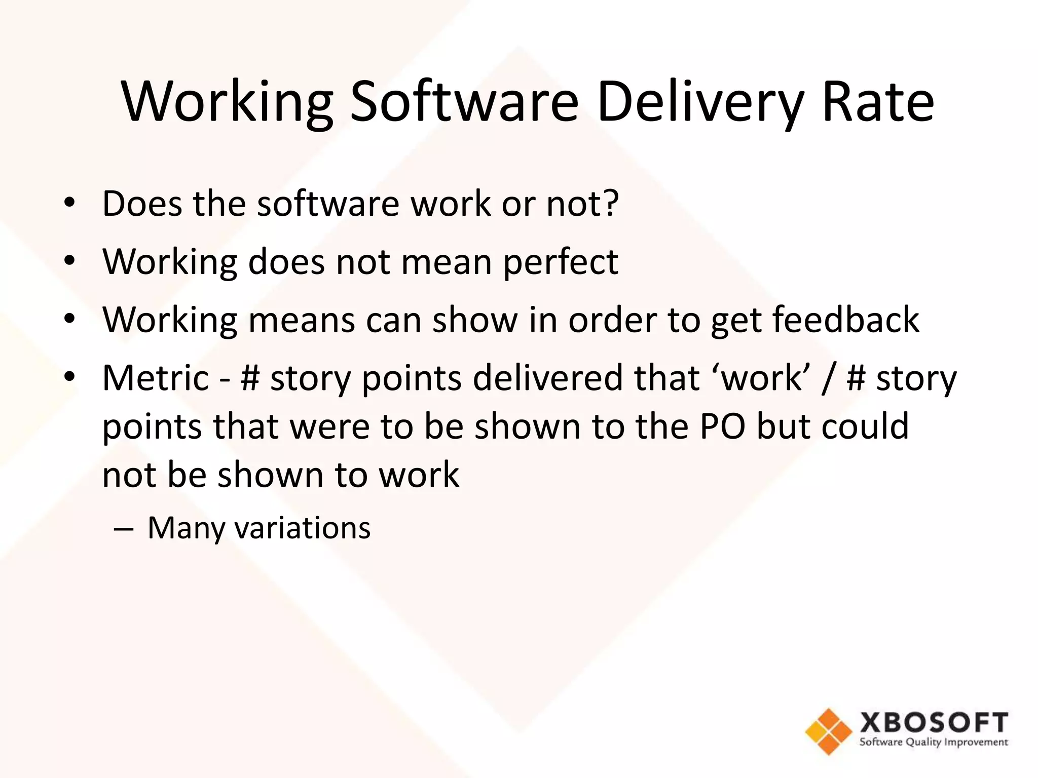 Working Software Delivery Rate 
• Does the software work or not? 
• Working does not mean perfect 
• Working means can show in order to get feedback 
• Metric - # story points delivered that ‘work’ / # story 
points that were to be shown to the PO but could 
not be shown to work 
– Many variations 
 