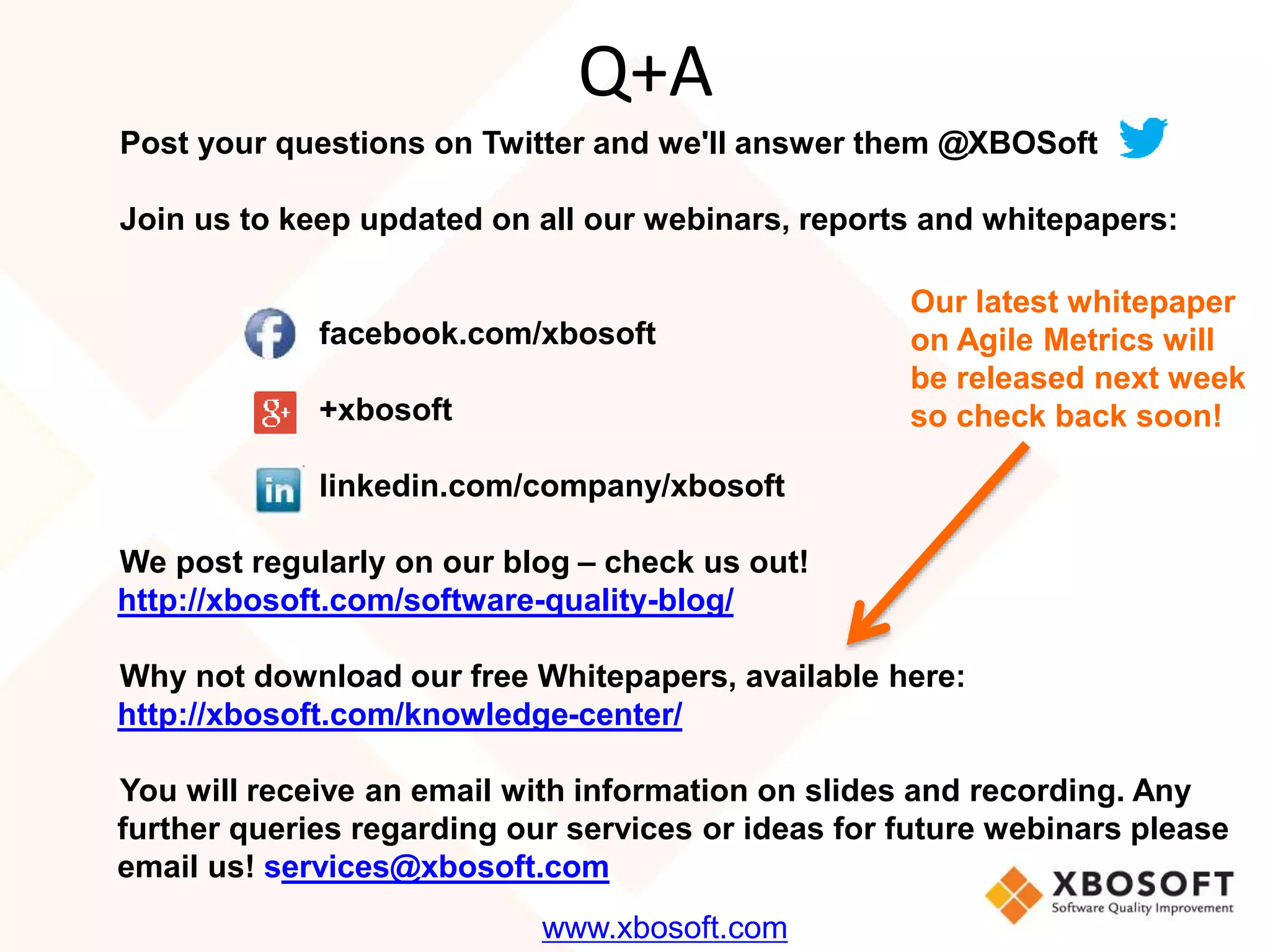 Q+A 
Post your questions on Twitter and we'll answer them @XBOSoft 
Join us to keep updated on all our webinars, reports and whitepapers: 
facebook.com/xbosoft 
+xbosoft 
linkedin.com/company/xbosoft 
We post regularly on our blog – check us out! 
http://xbosoft.com/software-quality-blog/ 
Why not download our free Whitepapers, available here: 
http://xbosoft.com/knowledge-center/ 
You will receive an email with information on slides and recording. Any 
further queries regarding our services or ideas for future webinars please 
email us! services@xbosoft.com 
www.xbosoft.com 
Our latest whitepaper 
on Agile Metrics will 
be released next week 
so check back soon! 

