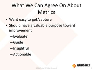 What We Can Agree On About 
Metrics 
• Want easy to get/capture 
• Should have a valuable purpose toward 
improvement 
– Evaluate 
– Guide 
– Insightful 
– Actionable 
XBOSoft, Inc. All Rights Reserved. 11 
 