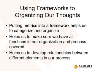 Using Frameworks to 
Organizing Our Thoughts 
• Putting metrics into a framework helps us 
to categorize and organize 
• Helps us to make sure we have all 
functions in our organization and process 
covered 
• Helps us to develop relationships between 
different elements in our process 
 