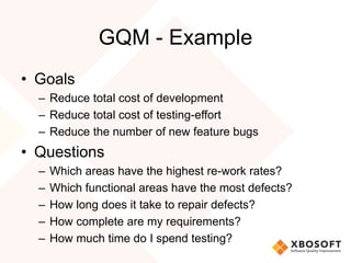 GQM - Example 
• Goals 
– Reduce total cost of development 
– Reduce total cost of testing-effort 
– Reduce the number of new feature bugs 
• Questions 
– Which areas have the highest re-work rates? 
– Which functional areas have the most defects? 
– How long does it take to repair defects? 
– How complete are my requirements? 
– How much time do I spend testing? 
 