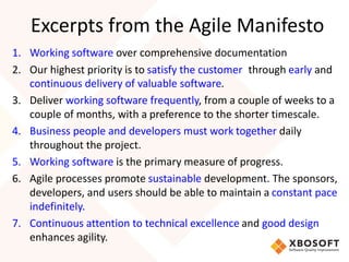 Excerpts from the Agile Manifesto 
1. Working software over comprehensive documentation 
2. Our highest priority is to satisfy the customer through early and 
continuous delivery of valuable software. 
3. Deliver working software frequently, from a couple of weeks to a 
couple of months, with a preference to the shorter timescale. 
4. Business people and developers must work together daily 
throughout the project. 
5. Working software is the primary measure of progress. 
6. Agile processes promote sustainable development. The sponsors, 
developers, and users should be able to maintain a constant pace 
indefinitely. 
7. Continuous attention to technical excellence and good design 
enhances agility. 
 