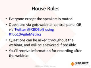 House Rules 
• Everyone except the speakers is muted 
• Questions via gotowebinar control panel OR 
via Twitter @XBOSoft using 
#Top10AgileMetrics 
• Questions can be asked throughout the 
webinar, and will be answered if possible 
• You’ll receive information for recording after 
the webinar 
XBOSoft, Inc. All Rights Reserved. 3 
 