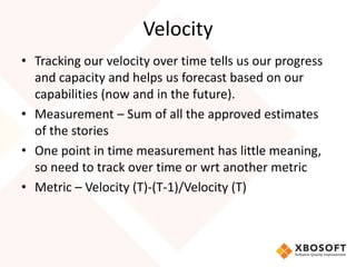 Velocity 
• Tracking our velocity over time tells us our progress 
and capacity and helps us forecast based on our 
capabilities (now and in the future). 
• Measurement – Sum of all the approved estimates 
of the stories 
• One point in time measurement has little meaning, 
so need to track over time or wrt another metric 
• Metric – Velocity (T)-(T-1)/Velocity (T) 
 