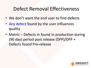Defect Removal Effectiveness 
• We don’t want the end user to find defects 
• Any defect found by the user influences 
quality 
• Metric – Defects in found in production during 
(90 day) period post release (DFP)/DFP + 
Defects found Pre-release 
 
