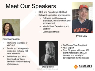 Meet Our Speakers 
• CEO and Founder of XBOSoft 
• Relevant specialties and passions 
– Software quality process, 
evaluation, measurement and 
improvement 
– Mobile User Experience and 
usability 
– Cycling and travel 
Philip Lew 
• Go2Group Vice President 
• ALM Expert 
• Over 30 years with over 100 
client installations of ALM 
toolsets in a variety of 
development methodologies 
Doug Bass 
XBOSoft, Inc. All Rights Reserved. 4 
Sabrina Gasson 
• Marketing Manager of 
XBOSoft 
• Emails you all regularly 
to join our industry hot 
topic webinars 
• And invites you all to 
download our latest 
trends in software testing 
whitepapers. 
 