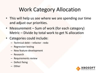 Work Category Allocation 
• This will help us see where we are spending our time 
and adjust our priorities. 
• Measurement – Sum of work (for each category) 
Metric – Divide by total work to get % allocation 
• Categories could include: 
– Technical debt – refactor - redo 
– Regression testing 
– New feature development 
– Research 
– Requirements review 
– Defect fixing 
– Other 
 