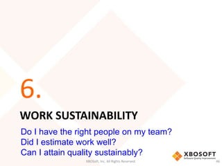 6. 
WORK SUSTAINABILITY 
Do I have the right people on my team? 
Did I estimate work well? 
Can I attain quality sustainably? 
XBOSoft, Inc. All Rights Reserved. 46 
 