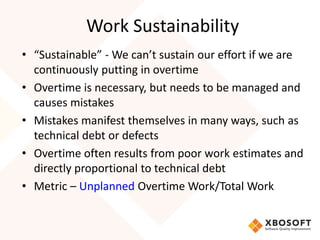 Work Sustainability 
• “Sustainable” - We can’t sustain our effort if we are 
continuously putting in overtime 
• Overtime is necessary, but needs to be managed and 
causes mistakes 
• Mistakes manifest themselves in many ways, such as 
technical debt or defects 
• Overtime often results from poor work estimates and 
directly proportional to technical debt 
• Metric – Unplanned Overtime Work/Total Work 
 