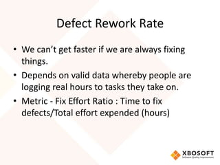 Defect Rework Rate 
• We can’t get faster if we are always fixing 
things. 
• Depends on valid data whereby people are 
logging real hours to tasks they take on. 
• Metric - Fix Effort Ratio : Time to fix 
defects/Total effort expended (hours) 
 