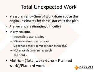 Total Unexpected Work 
• Measurement – Sum of work done above the 
original estimates for those stories in the plan. 
• Are we underestimating difficulty? 
• Many reasons: 
– Incomplete user stories 
– Misunderstood user stories 
– Bigger and more complex than I thought? 
– Not enough time for research 
– Too hard… 
• Metric – (Total work done – Planned 
work)/Planned work 
 