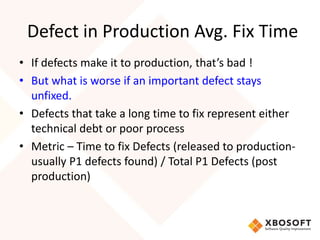 Defect in Production Avg. Fix Time 
• If defects make it to production, that’s bad ! 
• But what is worse if an important defect stays 
unfixed. 
• Defects that take a long time to fix represent either 
technical debt or poor process 
• Metric – Time to fix Defects (released to production-usually 
P1 defects found) / Total P1 Defects (post 
production) 
 