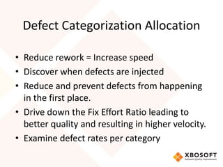 Defect Categorization Allocation 
• Reduce rework = Increase speed 
• Discover when defects are injected 
• Reduce and prevent defects from happening 
in the first place. 
• Drive down the Fix Effort Ratio leading to 
better quality and resulting in higher velocity. 
• Examine defect rates per category 
 