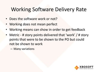 Working Software Delivery Rate 
• Does the software work or not? 
• Working does not mean perfect 
• Working means can show in order to get feedback 
• Metric - # story points delivered that ‘work’ / # story 
points that were to be shown to the PO but could 
not be shown to work 
– Many variations 
 