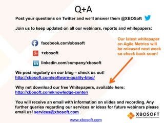 Q+A 
Post your questions on Twitter and we'll answer them @XBOSoft 
Join us to keep updated on all our webinars, reports and whitepapers: 
facebook.com/xbosoft 
+xbosoft 
linkedin.com/company/xbosoft 
We post regularly on our blog – check us out! 
http://xbosoft.com/software-quality-blog/ 
Why not download our free Whitepapers, available here: 
http://xbosoft.com/knowledge-center/ 
You will receive an email with information on slides and recording. Any 
further queries regarding our services or ideas for future webinars please 
email us! services@xbosoft.com 
www.xbosoft.com 
Our latest whitepaper 
on Agile Metrics will 
be released next week 
so check back soon! 
