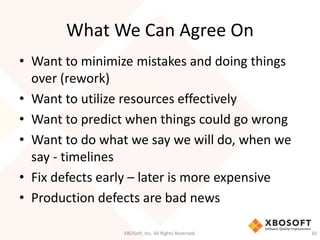What We Can Agree On 
• Want to minimize mistakes and doing things 
over (rework) 
• Want to utilize resources effectively 
• Want to predict when things could go wrong 
• Want to do what we say we will do, when we 
say - timelines 
• Fix defects early – later is more expensive 
• Production defects are bad news 
XBOSoft, Inc. All Rights Reserved. 10 
 