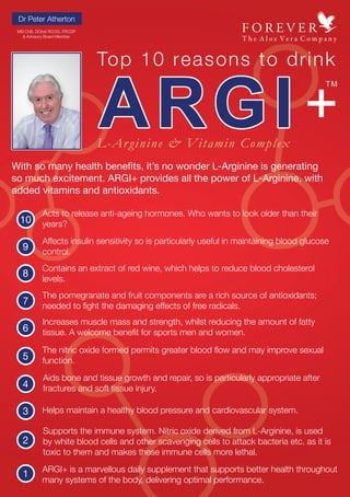 Dr Peter Atherton
With so many health benefits, it’s no wonder L-Arginine is generating
so much excitement. ARGI+ provides all the power of L-Arginine, with
added vitamins and antioxidants.
10
Acts to release anti-ageing hormones. Who wants to look older than their
years?
9
Affects insulin sensitivity so is particularly useful in maintaining blood glucose
control.
8
Contains an extract of red wine, which helps to reduce blood cholesterol
levels.
7
The pomegranate and fruit components are a rich source of antioxidants;
needed to fight the damaging effects of free radicals.
6
Increases muscle mass and strength, whilst reducing the amount of fatty
tissue. A welcome benefit for sports men and women.
5
The nitric oxide formed permits greater blood flow and may improve sexual
function.
4
Aids bone and tissue growth and repair, so is particularly appropriate after
fractures and soft tissue injury.
3 Helps maintain a healthy blood pressure and cardiovascular system.
2
Supports the immune system. Nitric oxide derived from L-Arginine, is used
by white blood cells and other scavenging cells to attack bacteria etc. as it is
toxic to them and makes these immune cells more lethal.
1 ARGI+ is a marvellous daily supplement that supports better health throughout
many systems of the body, delivering optimal performance.
MB ChB, DObst RCOG, FRCGP
& Advisory Board Member
 