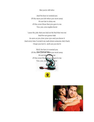 But you're still alive


                And I'm here to remind you
        Of the mess you left when you went away
                   It's not fair to deny me
          Of the cross I bear that you gave to me
                You, you, you oughta know


    'cause the joke that you laid on the bed that was me
                  And I'm not gonna fade
      As soon as you close your eyes and you know it
And every time I scratch my nails down someone else's back
           I hope you feel it...well can you feel it


               Well, I'm here to remind you
        Of the mess you left when you went away
                   It's not fair to deny me
          Of the cross I bear that you gave to me
                You, you, you oughta know
 