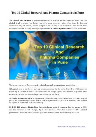 Top 10 Clinical Research And Pharma Companies in Pune
The clinical trial industry is gaining continuously a positive metamorphosis in India. Now the
clinical trial processes are being viewed as drug discovery rather than drug development
destination only. At present, several companies are looking at the innovation. And rise of these
companies have led to many more openings for clinical research job in Pune and India as a whole.
The famous players of Pune among the clinical research organizations are as follows :
1) Lupin is one of the fastest growing pharma company in the world. Started in 1968 under the
leadership of Dr. Desh Bandhu Gupta’s with a vision to fight against fatal diseases. Lupin first came
in limelight when it became the largest manufacture of TB drugs.
2) Serum Institute of India is a prominent pharma company, with headquarter in Pune. It is the
part of the Poonawalla group and headed by Cyrus poonawalla. Serum was started in 1966 and has
40 + years of experience in pharma industry.
3) TCG Life sciences Limited is a foremost pharma research company that was started in 2001
and has presence in US, Europe, Japan and Australia. TCG has a pool of 800+ talented
professionals that work across different platforms and contribute in the company’s success.
http://crbtech.in/Clinical-Research
 