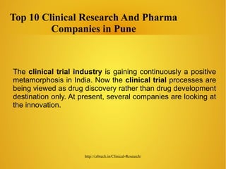 http://crbtech.in/Clinical-Research/
Top 10 Clinical Research And Pharma
Companies in Pune
The clinical trial industry is gaining continuously a positive
metamorphosis in India. Now the clinical trial processes are
being viewed as drug discovery rather than drug development
destination only. At present, several companies are looking at
the innovation.
 