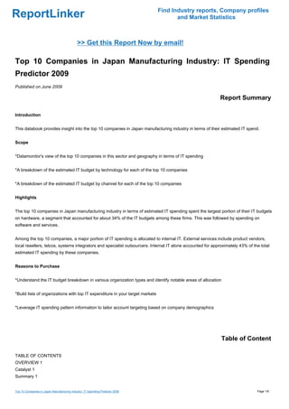 Find Industry reports, Company profiles
ReportLinker                                                                          and Market Statistics



                                             >> Get this Report Now by email!

Top 10 Companies in Japan Manufacturing Industry: IT Spending
Predictor 2009
Published on June 2009

                                                                                                            Report Summary

Introduction


This databook provides insight into the top 10 companies in Japan manufacturing industry in terms of their estimated IT spend.


Scope


*Datamonitor's view of the top 10 companies in this sector and geography in terms of IT spending


*A breakdown of the estimated IT budget by technology for each of the top 10 companies


*A breakdown of the estimated IT budget by channel for each of the top 10 companies


Highlights


The top 10 companies in Japan manufacturing industry in terms of estimated IT spending spent the largest portion of their IT budgets
on hardware, a segment that accounted for about 34% of the IT budgets among these firms. This was followed by spending on
software and services.


Among the top 10 companies, a major portion of IT spending is allocated to internal IT. External services include product vendors,
local resellers, telcos, systems integrators and specialist outsourcers. Internal IT alone accounted for approximately 43% of the total
estimated IT spending by these companies.


Reasons to Purchase


*Understand the IT budget breakdown in various organization types and identify notable areas of allocation


*Build lists of organizations with top IT expenditure in your target markets


*Leverage IT spending pattern information to tailor account targeting based on company demographics




                                                                                                             Table of Content

TABLE OF CONTENTS
OVERVIEW 1
Catalyst 1
Summary 1


Top 10 Companies in Japan Manufacturing Industry: IT Spending Predictor 2009                                                    Page 1/6
 