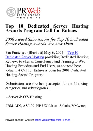 Top 10 Dedicated Server Hosting
Awards Program Call for Entries
2008 Award Submissions for Top 10 Dedicated
Server Hosting Awards are now Open
San Francisco (Bluehost) May 6, 2008 -- Top 10
Dedicated Server Hosting providing Dedicated Hosting
Reviews to clients, Consultancy and Training to Web
Hosting Providers and End Users, announced here
today that Call for Entries is open for 2008 Dedicated
Hosting Award Program.

 Submissions are now being accepted for the following
categories and subcategories:

- Server & O/S Hosting

IBM AIX, AS/400, HP-UX Linux, Solaris, VMware,


PRWeb eBooks - Another online visibility tool from PRWeb
 
