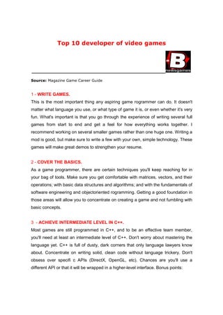 Top 10 developer of video games



_______________________________________________________

Source: Magazine Game Career Guide


1 - WRITE GAMES.
This is the most important thing any aspiring game rogrammer can do. It doesn't
matter what language you use, or what type of game it is, or even whether it's very
fun. What's important is that you go through the experience of writing several full
games from start to end and get a feel for how everything works together. I
recommend working on several smaller games rather than one huge one. Writing a
mod is good, but make sure to write a few with your own, simple technology. These
games will make great demos to strengthen your resume.


2 - COVER THE BASICS.
As a game programmer, there are certain techniques you'll keep reaching for in
your bag of tools. Make sure you get comfortable with matrices, vectors, and their
operations; with basic data structures and algorithms; and with the fundamentals of
software engineering and objectoriented rogramming. Getting a good foundation in
those areas will allow you to concentrate on creating a game and not fumbling with
basic concepts.


3 - ACHIEVE INTERMEDIATE LEVEL IN C++.
Most games are still programmed in C++, and to be an effective team member,
you'll need at least an intermediate level of C++. Don't worry about mastering the
language yet. C++ is full of dusty, dark corners that only language lawyers know
about. Concentrate on writing solid, clean code without language trickery. Don't
obsess over specifi c APIs (DirectX, OpenGL, etc). Chances are you'll use a
different API or that it will be wrapped in a higher-level interface. Bonus points:
 