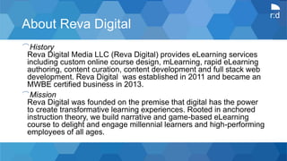 r:d
About Reva Digital
⌒History
Reva Digital Media LLC (Reva Digital) provides eLearning services
including custom online course design, mLearning, rapid eLearning
authoring, content curation, content development and full stack web
development. Reva Digital was established in 2011 and became an
MWBE certified business in 2013.
⌒Mission
Reva Digital was founded on the premise that digital has the power
to create transformative learning experiences. Rooted in anchored
instruction theory, we build narrative and game-based eLearning
course to delight and engage millennial learners and high-performing
employees of all ages.
 