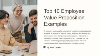 Top 10 Employee
Value Proposition
Examples
To unleash a business's full potential, it's crucial to prioritize its people
alongside its products or services. Today, attracting and retaining top
talent requires more than just competitive salaries—it demands a
compelling Employee Value Proposition (EVP). Let's peer into the
victorious EVP strategies employed by organizations that have
consistently excelled, drawing inspiration from their success.
by Amit Thokal
 
