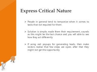 Express Critical Nature
 People in general tend to temporize when it comes to
tasks that not required for them
 Solution is simple, made them their requirement, sounds
as this might be the last chance and you will able to see
how they act differently
 If using exit popups for generating leads, then make
visitors realise that few steps are open, after that they
might not get the opportunity
 