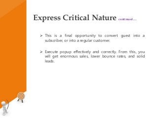 Express Critical Nature continued….
 This is a final opportunity to convert guest into a
subscriber, or into a regular customer.
 Execute popup effectively and correctly. From this, you
will get enormous sales, lower bounce rates, and solid
leads.
 