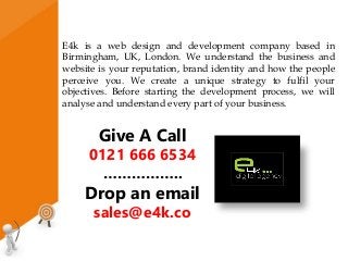 E4k is a web design and development company based in
Birmingham, UK, London. We understand the business and
website is your reputation, brand identity and how the people
perceive you. We create a unique strategy to fulfil your
objectives. Before starting the development process, we will
analyse and understand every part of your business.
Give A Call
0121 666 6534
……………..
Drop an email
sales@e4k.co
 