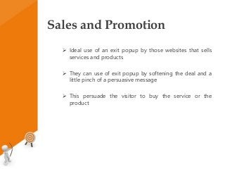 Sales and Promotion
 Ideal use of an exit popup by those websites that sells
services and products
 They can use of exit popup by softening the deal and a
little pinch of a persuasive message
 This persuade the visitor to buy the service or the
product
 