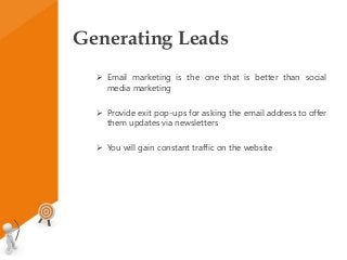 Generating Leads
 Email marketing is the one that is better than social
media marketing
 Provide exit pop-ups for asking the email address to offer
them updates via newsletters
 You will gain constant traffic on the website
 