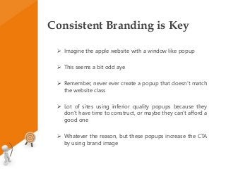 Consistent Branding is Key
 Imagine the apple website with a window like popup
 This seems a bit odd aye
 Remember, never ever create a popup that doesn’t match
the website class
 Lot of sites using inferior quality popups because they
don’t have time to construct, or maybe they can’t afford a
good one
 Whatever the reason, but these popups increase the CTA
by using brand image
 