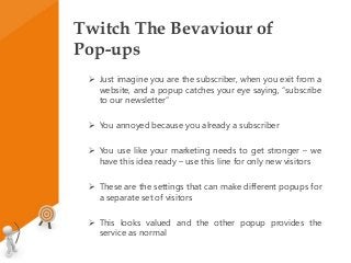 Twitch The Bevaviour of
Pop-ups
 Just imagine you are the subscriber, when you exit from a
website, and a popup catches your eye saying, “subscribe
to our newsletter”
 You annoyed because you already a subscriber
 You use like your marketing needs to get stronger – we
have this idea ready – use this line for only new visitors
 These are the settings that can make different popups for
a separate set of visitors
 This looks valued and the other popup provides the
service as normal
 