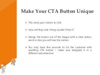 Make Your CTA Button Unique
 This insist your visitors to click
 How will they click if they couldn’t find it?
 Design the button out of the league with a clear action,
word or else you will lose the visitors
 You only have few seconds to hit the customer with
sparkling CTA button – make sure designed it in a
different and attractive
 