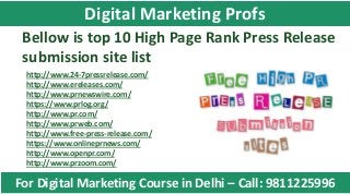 Bellow is top 10 High Page Rank Press Release
submission site list
http://www.24-7pressrelease.com/
http://www.ereleases.com/
http://www.prnewswire.com/
https://www.prlog.org/
http://www.pr.com/
http://www.prweb.com/
http://www.free-press-release.com/
https://www.onlineprnews.com/
http://www.openpr.com/
http://www.przoom.com/
For Digital Marketing Course in Delhi – Call: 9811225996
Digital Marketing Profs
 