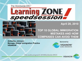 April 20, 2010

                                TOP 10 GLOBAL IMMIGRATION
                                        MISTAKES AND HOW
                                COMPANIES CAN AVOID THEM
Amberley Johnson                                          Sponsored by:
Manager Global Immigration Practice
VISANOW




                 This audio program© 2010Worldwide ERC®
 