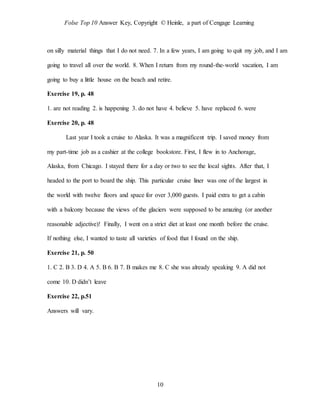 Folse Top 10 Answer Key, Copyright © Heinle, a part of Cengage Learning
10
on silly material things that I do not need. 7. In a few years, I am going to quit my job, and I am
going to travel all over the world. 8. When I return from my round-the-world vacation, I am
going to buy a little house on the beach and retire.
Exercise 19, p. 48
1. are not reading 2. is happening 3. do not have 4. believe 5. have replaced 6. were
Exercise 20, p. 48
Last year I took a cruise to Alaska. It was a magnificent trip. I saved money from
my part-time job as a cashier at the college bookstore. First, I flew in to Anchorage,
Alaska, from Chicago. I stayed there for a day or two to see the local sights. After that, I
headed to the port to board the ship. This particular cruise liner was one of the largest in
the world with twelve floors and space for over 3,000 guests. I paid extra to get a cabin
with a balcony because the views of the glaciers were supposed to be amazing (or another
reasonable adjective)! Finally, I went on a strict diet at least one month before the cruise.
If nothing else, I wanted to taste all varieties of food that I found on the ship.
Exercise 21, p. 50
1. C 2. B 3. D 4. A 5. B 6. B 7. B makes me 8. C she was already speaking 9. A did not
come 10. D didn’t leave
Exercise 22, p.51
Answers will vary.
 