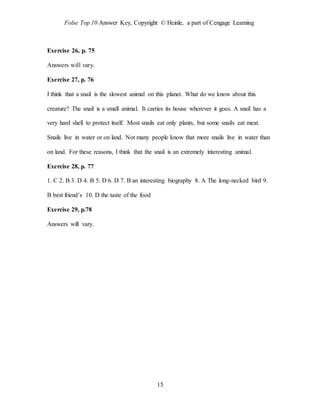 Folse Top 10 Answer Key, Copyright © Heinle, a part of Cengage Learning
15
Exercise 26, p. 75
Answers will vary.
Exercise 27, p. 76
I think that a snail is the slowest animal on this planet. What do we know about this
creature? The snail is a small animal. It carries its house wherever it goes. A snail has a
very hard shell to protect itself. Most snails eat only plants, but some snails eat meat.
Snails live in water or on land. Not many people know that more snails live in water than
on land. For these reasons, I think that the snail is an extremely interesting animal.
Exercise 28, p. 77
1. C 2. B 3. D 4. B 5. D 6. D 7. B an interesting biography 8. A The long-necked bird 9.
B best friend’s 10. D the taste of the food
Exercise 29, p.78
Answers will vary.
 