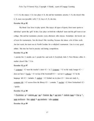 Folse Top 10 Answer Key, Copyright © Heinle, a part of Cengage Learning
17
1. C 2. X, she enjoys 3. X, Lisa plays 4. X, she and her teammates practice 5. X, she doesn’t like
6. X, team was (possible verb) 7. X, Lisa is 8. X, she tries
Exercise 10, p. 85
My friend Lisa loves to play sports. She enjoys all types of sports, from team sports to
individual sports like golf. In fact, Lisa plays on both the volleyball team and the golf team at our
college. She and her teammates practice every afternoon after classes. Sometimes she travels out
of town for tournaments, but she doesn’t like traveling because she misses a lot of class work.
Just last week, her team was in North Carolina for a volleyball tournament. Lisa is a very good
athlete. She tries her best in practice and during competitions.
Exercise 11, p. 86
1. parents live 2. months are 3. people live and work 4. Everybody feels 5. New Mexico offers 6.
mother doesn’t like 7. It is
Exercise 12, p. 87
1. computer/ <C>near the teacher’s desk</C> / is 2. computer / <C>in the study lounge</C> /
does not have 3. books / <C>on top of the bookshelf</C> / are not 4. software/ <C>in the
language lab</C> / includes 5. student / <C>behind me in class</C> / does not study 6.
computer lab / <C>across from the library</C> / contains 7. teacher/ <C>from Switzerland</C>
/ speaks
Exercise 13, p. 88
1. Psychology is 2. students are / are 3. Students like 4. are types 5. students learn 6. One is 7.
were professors / they retired 8. are graduates / who continue
Exercise 14, p. 89
 