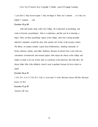 Folse Top 10 Answer Key, Copyright © Heinle, a part of Cengage Learning
18
1. you don’t 2. they do not require 3. they are happy 4. There are 5. amount . . . is 6. they are
helpful 7. students . . . visit
Exercise 15, p. 89
John and Joanna study at the City College. He is interested in psychology and
wants to become a psychologist. John is a sophomore, and this year he is choosing a
major. There are three psychology majors at the college, and it has a strong (possible
adjective) reputation around the state. John spends a lot of time at the resource centers.
The library on campus contains a great deal of information, including thousands of
books, reference articles, and online databases. Because he doesn’t have a job, John can
concentrate on homework and research papers. John enjoys the classes at the college and
studies as much as he can. In fact, there is a professor at the university that John likes. He
always helps John. John definitely doesn’t want to graduate because he loves school so
much!
Exercise 16, p. 91
1. B 2. D 3. A 4. C 5. D 6. B 7. C fits 8. A are more 9. A Mr. Brewster knows OR Mrs. Brewster
knows 10. B is
Exercise 17, p. 92
Answers will vary.
 
